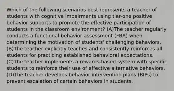 Which of the following scenarios best represents a teacher of students with cognitive impairments using tier-one positive behavior supports to promote the effective participation of students in the classroom environment? (A)The teacher regularly conducts a functional behavior assessment (FBA) when determining the motivation of students' challenging behaviors. (B)The teacher explicitly teaches and consistently reinforces all students for practicing established behavioral expectations. (C)The teacher implements a rewards-based system with specific students to reinforce their use of effective alternative behaviors. (D)The teacher develops behavior intervention plans (BIPs) to prevent escalation of certain behaviors in students.