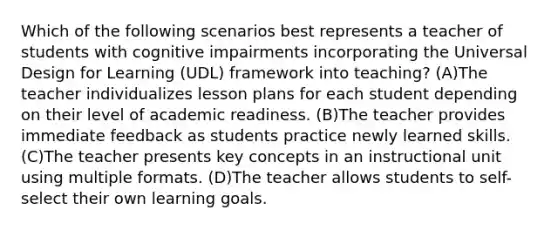 Which of the following scenarios best represents a teacher of students with cognitive impairments incorporating the Universal Design for Learning (UDL) framework into teaching? (A)The teacher individualizes lesson plans for each student depending on their level of academic readiness. (B)The teacher provides immediate feedback as students practice newly learned skills. (C)The teacher presents key concepts in an instructional unit using multiple formats. (D)The teacher allows students to self-select their own learning goals.