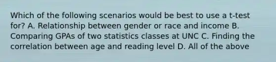 Which of the following scenarios would be best to use a t-test for? A. Relationship between gender or race and income B. Comparing GPAs of two statistics classes at UNC C. Finding the correlation between age and reading level D. All of the above