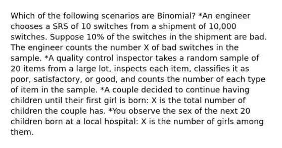 Which of the following scenarios are Binomial? *An engineer chooses a SRS of 10 switches from a shipment of 10,000 switches. Suppose 10% of the switches in the shipment are bad. The engineer counts the number X of bad switches in the sample. *A quality control inspector takes a random sample of 20 items from a large lot, inspects each item, classifies it as poor, satisfactory, or good, and counts the number of each type of item in the sample. *A couple decided to continue having children until their first girl is born: X is the total number of children the couple has. *You observe the sex of the next 20 children born at a local hospital: X is the number of girls among them.