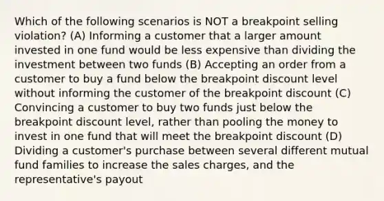 Which of the following scenarios is NOT a breakpoint selling violation? (A) Informing a customer that a larger amount invested in one fund would be less expensive than dividing the investment between two funds (B) Accepting an order from a customer to buy a fund below the breakpoint discount level without informing the customer of the breakpoint discount (C) Convincing a customer to buy two funds just below the breakpoint discount level, rather than pooling the money to invest in one fund that will meet the breakpoint discount (D) Dividing a customer's purchase between several different mutual fund families to increase the sales charges, and the representative's payout