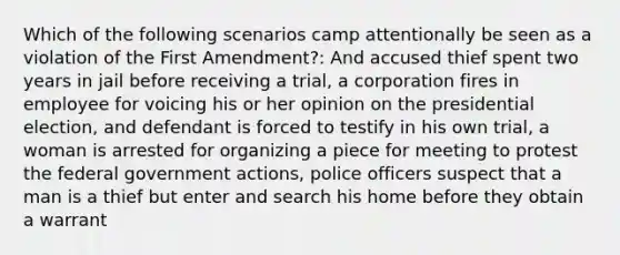 Which of the following scenarios camp attentionally be seen as a violation of the First Amendment?: And accused thief spent two years in jail before receiving a trial, a corporation fires in employee for voicing his or her opinion on the presidential election, and defendant is forced to testify in his own trial, a woman is arrested for organizing a piece for meeting to protest the federal government actions, police officers suspect that a man is a thief but enter and search his home before they obtain a warrant