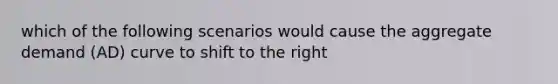 which of the following scenarios would cause the aggregate demand (AD) curve to shift to the right