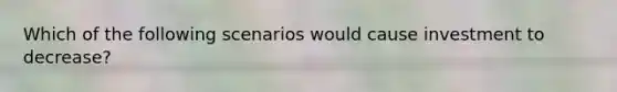 Which of the following scenarios would cause investment to decrease?