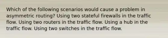 Which of the following scenarios would cause a problem in asymmetric routing? Using two stateful firewalls in the traffic flow. Using two routers in the traffic flow. Using a hub in the traffic flow. Using two switches in the traffic flow.