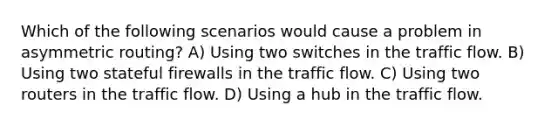 Which of the following scenarios would cause a problem in asymmetric routing? A) Using two switches in the traffic flow. B) Using two stateful firewalls in the traffic flow. C) Using two routers in the traffic flow. D) Using a hub in the traffic flow.