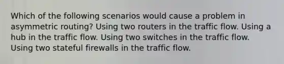 Which of the following scenarios would cause a problem in asymmetric routing? Using two routers in the traffic flow. Using a hub in the traffic flow. Using two switches in the traffic flow. Using two stateful firewalls in the traffic flow.