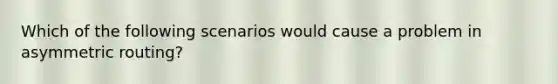 Which of the following scenarios would cause a problem in asymmetric routing?