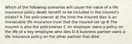 Which of the following scenarios will cause the value of a life insurance policy death benefit to be included in the insured's estate? A The policyowner at the time the insured dies is an irrevocable life insurance trust that the insured set up B The insured is also the policyowner C An employer owns a policy on the life of a key employee who dies D A business partner owns a life insurance policy on the other partner that died