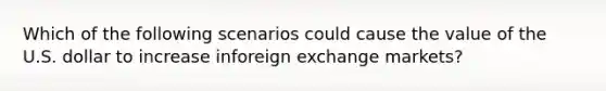 Which of the following scenarios could cause the value of the U.S. dollar to increase inforeign exchange markets?