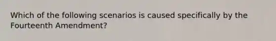 Which of the following scenarios is caused specifically by the Fourteenth Amendment?