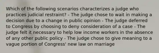 Which of the following scenarios characterizes a judge who practices judicial restraint? - The judge chose to wait in making a decision due to a change in public opinion - The judge deferred to Congress by choosing to deny consideration of a case - The judge felt it necessary to help low income workers in the absence of any other public policy - The judge chose to give meaning to a vague portion of Congress' new law on marriage