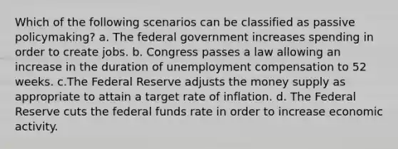 Which of the following scenarios can be classified as passive policymaking? a. The federal government increases spending in order to create jobs. b. Congress passes a law allowing an increase in the duration of unemployment compensation to 52 weeks. c.The Federal Reserve adjusts the money supply as appropriate to attain a target rate of inflation. d. The Federal Reserve cuts the federal funds rate in order to increase economic activity.