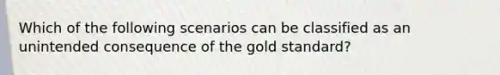 Which of the following scenarios can be classified as an unintended consequence of the gold standard?