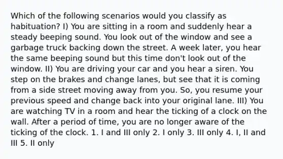 Which of the following scenarios would you classify as habituation? I) You are sitting in a room and suddenly hear a steady beeping sound. You look out of the window and see a garbage truck backing down the street. A week later, you hear the same beeping sound but this time don't look out of the window. II) You are driving your car and you hear a siren. You step on the brakes and change lanes, but see that it is coming from a side street moving away from you. So, you resume your previous speed and change back into your original lane. III) You are watching TV in a room and hear the ticking of a clock on the wall. After a period of time, you are no longer aware of the ticking of the clock. 1. I and III only 2. I only 3. III only 4. I, II and III 5. II only