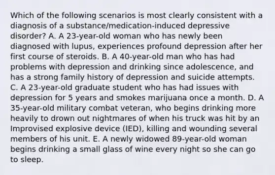 Which of the following scenarios is most clearly consistent with a diagnosis of a substance/medication-induced depressive disorder? A. A 23-year-old woman who has newly been diagnosed with lupus, experiences profound depression after her first course of steroids. B. A 40-year-old man who has had problems with depression and drinking since adolescence, and has a strong family history of depression and suicide attempts. C. A 23-year-old graduate student who has had issues with depression for 5 years and smokes marijuana once a month. D. A 35-year-old military combat veteran, who begins drinking more heavily to drown out nightmares of when his truck was hit by an Improvised explosive device (IED), killing and wounding several members of his unit. E. A newly widowed 89-year-old woman begins drinking a small glass of wine every night so she can go to sleep.