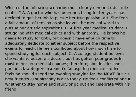 Which of the following scenarios most clearly demonstrates role conflict? A. A doctor who has been practicing for ten years has decided to quit her job to pursue her true passion: art. She feels a fair amount of tension as she leaves the medical world to pursue her artistic aspirations. B. A first year medical student is struggling with medical ethics and with anatomy. He knows he needs to study for both, but doesn't have enough time to adequately dedicate to either subject before the respective exams for each. He feels conflicted about how much time to spend studying for each subject. C. A college student believes she wants to become a doctor, but has gotten poor grades in most of her pre-medical courses; therefore, she decides she'll pursue a law degree instead. D. An aspiring medical student feels he should spend the evening studying for the MCAT. But his best friend's 21st birthday is also today. He feels conflicted about whether to stay home and study or go out and celebrate with his friend.