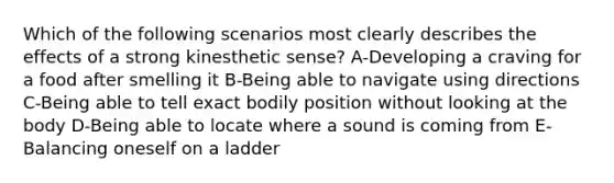 Which of the following scenarios most clearly describes the effects of a strong kinesthetic sense? A-Developing a craving for a food after smelling it B-Being able to navigate using directions C-Being able to tell exact bodily position without looking at the body D-Being able to locate where a sound is coming from E-Balancing oneself on a ladder