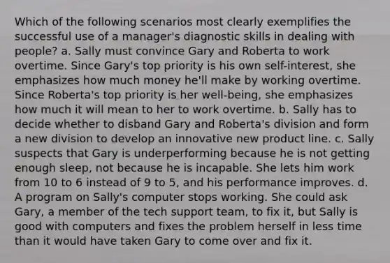 Which of the following scenarios most clearly exemplifies the successful use of a manager's diagnostic skills in dealing with people? a. Sally must convince Gary and Roberta to work overtime. Since Gary's top priority is his own self-interest, she emphasizes how much money he'll make by working overtime. Since Roberta's top priority is her well-being, she emphasizes how much it will mean to her to work overtime. b. Sally has to decide whether to disband Gary and Roberta's division and form a new division to develop an innovative new product line. c. Sally suspects that Gary is underperforming because he is not getting enough sleep, not because he is incapable. She lets him work from 10 to 6 instead of 9 to 5, and his performance improves. d. A program on Sally's computer stops working. She could ask Gary, a member of the tech support team, to fix it, but Sally is good with computers and fixes the problem herself in less time than it would have taken Gary to come over and fix it.