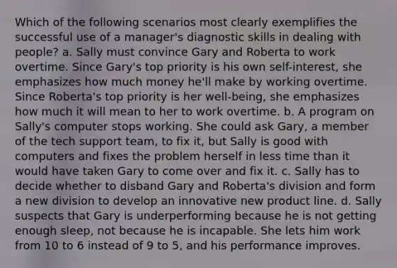 Which of the following scenarios most clearly exemplifies the successful use of a manager's diagnostic skills in dealing with people? a. Sally must convince Gary and Roberta to work overtime. Since Gary's top priority is his own self-interest, she emphasizes how much money he'll make by working overtime. Since Roberta's top priority is her well-being, she emphasizes how much it will mean to her to work overtime. b. A program on Sally's computer stops working. She could ask Gary, a member of the tech support team, to fix it, but Sally is good with computers and fixes the problem herself in less time than it would have taken Gary to come over and fix it. c. Sally has to decide whether to disband Gary and Roberta's division and form a new division to develop an innovative new product line. d. Sally suspects that Gary is underperforming because he is not getting enough sleep, not because he is incapable. She lets him work from 10 to 6 instead of 9 to 5, and his performance improves.