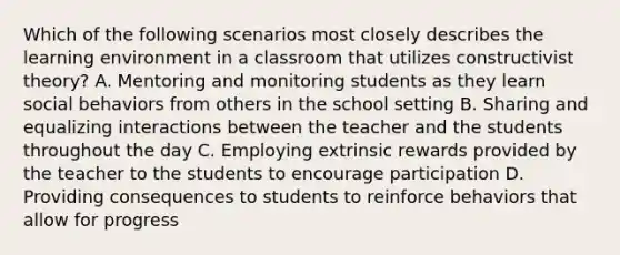 Which of the following scenarios most closely describes the learning environment in a classroom that utilizes constructivist theory? A. Mentoring and monitoring students as they learn social behaviors from others in the school setting B. Sharing and equalizing interactions between the teacher and the students throughout the day C. Employing extrinsic rewards provided by the teacher to the students to encourage participation D. Providing consequences to students to reinforce behaviors that allow for progress