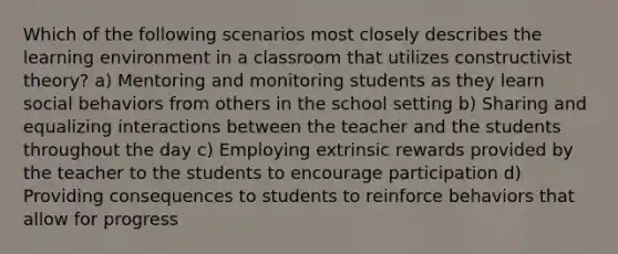 Which of the following scenarios most closely describes the learning environment in a classroom that utilizes constructivist theory? a) Mentoring and monitoring students as they learn social behaviors from others in the school setting b) Sharing and equalizing interactions between the teacher and the students throughout the day c) Employing extrinsic rewards provided by the teacher to the students to encourage participation d) Providing consequences to students to reinforce behaviors that allow for progress