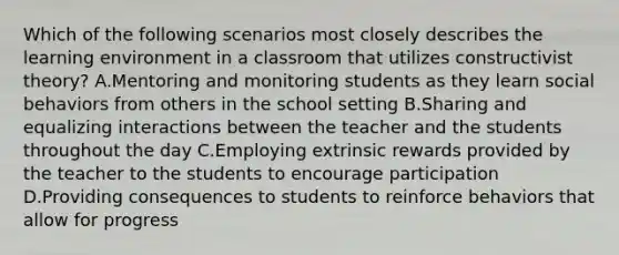 Which of the following scenarios most closely describes the learning environment in a classroom that utilizes constructivist theory? A.Mentoring and monitoring students as they learn social behaviors from others in the school setting B.Sharing and equalizing interactions between the teacher and the students throughout the day C.Employing extrinsic rewards provided by the teacher to the students to encourage participation D.Providing consequences to students to reinforce behaviors that allow for progress