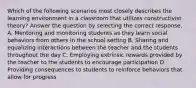 Which of the following scenarios most closely describes the learning environment in a classroom that utilizes constructivist theory? Answer the question by selecting the correct response. A. Mentoring and monitoring students as they learn social behaviors from others in the school setting B. Sharing and equalizing interactions between the teacher and the students throughout the day C. Employing extrinsic rewards provided by the teacher to the students to encourage participation D. Providing consequences to students to reinforce behaviors that allow for progress