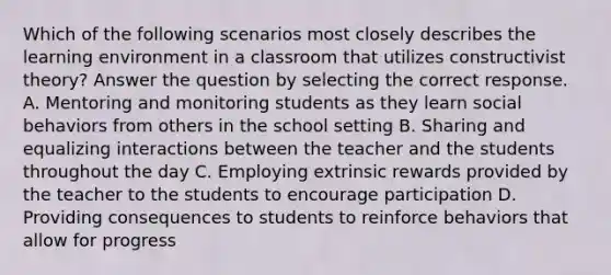 Which of the following scenarios most closely describes the learning environment in a classroom that utilizes constructivist theory? Answer the question by selecting the correct response. A. Mentoring and monitoring students as they learn social behaviors from others in the school setting B. Sharing and equalizing interactions between the teacher and the students throughout the day C. Employing extrinsic rewards provided by the teacher to the students to encourage participation D. Providing consequences to students to reinforce behaviors that allow for progress