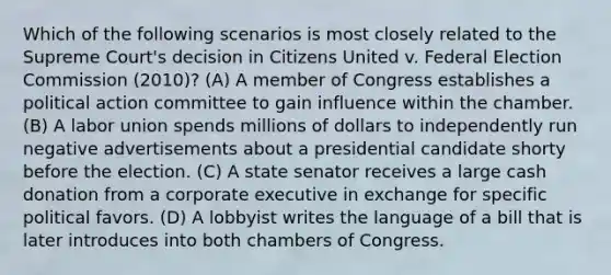 Which of the following scenarios is most closely related to the Supreme Court's decision in Citizens United v. Federal Election Commission (2010)? (A) A member of Congress establishes a political action committee to gain influence within the chamber. (B) A labor union spends millions of dollars to independently run negative advertisements about a presidential candidate shorty before the election. (C) A state senator receives a large cash donation from a corporate executive in exchange for specific political favors. (D) A lobbyist writes the language of a bill that is later introduces into both chambers of Congress.