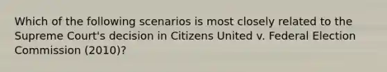 Which of the following scenarios is most closely related to the Supreme Court's decision in Citizens United v. Federal Election Commission (2010)?