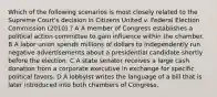 Which of the following scenarios is most closely related to the Supreme Court's decision in Citizens United v. Federal Election Commission (2010) ? A A member of Congress establishes a political action committee to gain influence within the chamber. B A labor union spends millions of dollars to independently run negative advertisements about a presidential candidate shortly before the election. C A state senator receives a large cash donation from a corporate executive in exchange for specific political favors. D A lobbyist writes the language of a bill that is later introduced into both chambers of Congress.