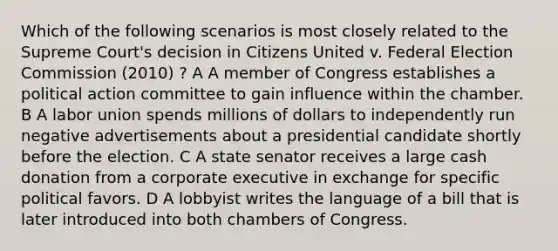 Which of the following scenarios is most closely related to the Supreme Court's decision in Citizens United v. Federal Election Commission (2010) ? A A member of Congress establishes a political action committee to gain influence within the chamber. B A labor union spends millions of dollars to independently run negative advertisements about a presidential candidate shortly before the election. C A state senator receives a large cash donation from a corporate executive in exchange for specific political favors. D A lobbyist writes the language of a bill that is later introduced into both chambers of Congress.