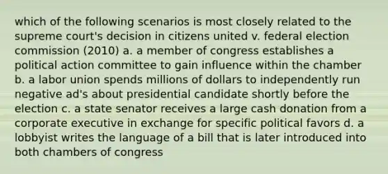 which of the following scenarios is most closely related to the supreme court's decision in citizens united v. federal election commission (2010) a. a member of congress establishes a political action committee to gain influence within the chamber b. a labor union spends millions of dollars to independently run negative ad's about presidential candidate shortly before the election c. a state senator receives a large cash donation from a corporate executive in exchange for specific political favors d. a lobbyist writes the language of a bill that is later introduced into both chambers of congress