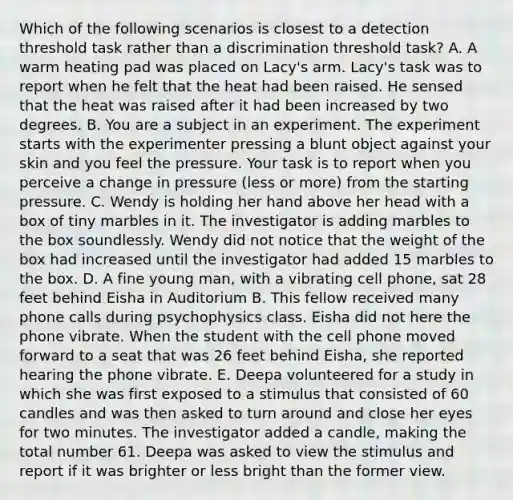 Which of the following scenarios is closest to a detection threshold task rather than a discrimination threshold task? A. A warm heating pad was placed on Lacy's arm. Lacy's task was to report when he felt that the heat had been raised. He sensed that the heat was raised after it had been increased by two degrees. B. You are a subject in an experiment. The experiment starts with the experimenter pressing a blunt object against your skin and you feel the pressure. Your task is to report when you perceive a change in pressure (less or more) from the starting pressure. C. Wendy is holding her hand above her head with a box of tiny marbles in it. The investigator is adding marbles to the box soundlessly. Wendy did not notice that the weight of the box had increased until the investigator had added 15 marbles to the box. D. A fine young man, with a vibrating cell phone, sat 28 feet behind Eisha in Auditorium B. This fellow received many phone calls during psychophysics class. Eisha did not here the phone vibrate. When the student with the cell phone moved forward to a seat that was 26 feet behind Eisha, she reported hearing the phone vibrate. E. Deepa volunteered for a study in which she was first exposed to a stimulus that consisted of 60 candles and was then asked to turn around and close her eyes for two minutes. The investigator added a candle, making the total number 61. Deepa was asked to view the stimulus and report if it was brighter or less bright than the former view.