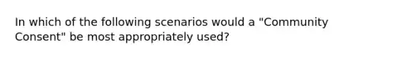 In which of the following scenarios would a "Community Consent" be most appropriately used?