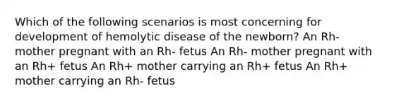 Which of the following scenarios is most concerning for development of hemolytic disease of the newborn? An Rh- mother pregnant with an Rh- fetus An Rh- mother pregnant with an Rh+ fetus An Rh+ mother carrying an Rh+ fetus An Rh+ mother carrying an Rh- fetus