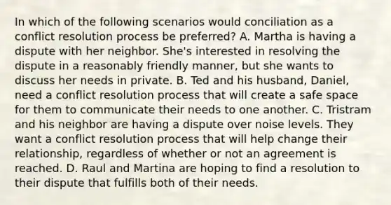 In which of the following scenarios would conciliation as a conflict resolution process be preferred? A. Martha is having a dispute with her neighbor. She's interested in resolving the dispute in a reasonably friendly manner, but she wants to discuss her needs in private. B. Ted and his husband, Daniel, need a conflict resolution process that will create a safe space for them to communicate their needs to one another. C. Tristram and his neighbor are having a dispute over noise levels. They want a conflict resolution process that will help change their relationship, regardless of whether or not an agreement is reached. D. Raul and Martina are hoping to find a resolution to their dispute that fulfills both of their needs.