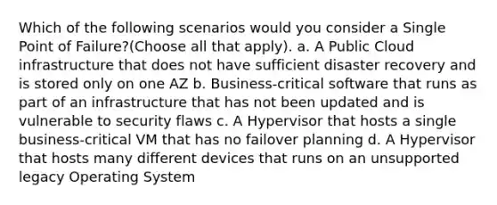 Which of the following scenarios would you consider a Single Point of Failure?(Choose all that apply). a. A Public Cloud infrastructure that does not have sufficient disaster recovery and is stored only on one AZ b. Business-critical software that runs as part of an infrastructure that has not been updated and is vulnerable to security flaws c. A Hypervisor that hosts a single business-critical VM that has no failover planning d. A Hypervisor that hosts many different devices that runs on an unsupported legacy Operating System