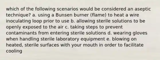 which of the following scenarios would be considered an aseptic technique? a. using a Bunsen burner (flame) to heat a wire inoculating loop prior to use b. allowing sterile solutions to be openly exposed to the air c. taking steps to prevent contaminants from entering sterile solutions d. wearing gloves when handling sterile laboratory equipment e. blowing on heated, sterile surfaces with your mouth in order to facilitate cooling