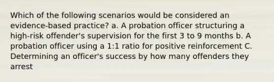 Which of the following scenarios would be considered an evidence-based practice? a. A <a href='https://www.questionai.com/knowledge/kFdXYeENbd-probation-officer' class='anchor-knowledge'>probation officer</a> structuring a high-risk offender's supervision for the first 3 to 9 months b. A probation officer using a 1:1 ratio for positive reinforcement C. Determining an officer's success by how many offenders they arrest