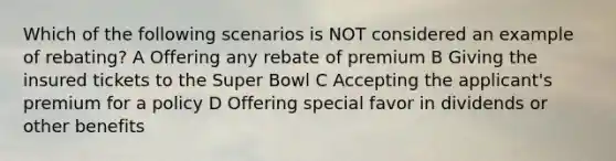 Which of the following scenarios is NOT considered an example of rebating? A Offering any rebate of premium B Giving the insured tickets to the Super Bowl C Accepting the applicant's premium for a policy D Offering special favor in dividends or other benefits