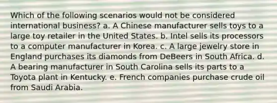 Which of the following scenarios would not be considered international business? a. A Chinese manufacturer sells toys to a large toy retailer in the United States. b. Intel sells its processors to a computer manufacturer in Korea. c. A large jewelry store in England purchases its diamonds from DeBeers in South Africa. d. A bearing manufacturer in South Carolina sells its parts to a Toyota plant in Kentucky. e. French companies purchase crude oil from Saudi Arabia.