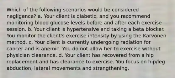 Which of the following scenarios would be considered negligence? a. Your client is diabetic, and you recommend monitoring blood glucose levels before and after each exercise session. b. Your client is hypertensive and taking a beta blocker. You monitor the client's exercise intensity by using the Karvonen method. c. Your client is currently undergoing radiation for cancer and is anemic. You do not allow her to exercise without physician clearance. d. Your client has recovered from a hip replacement and has clearance to exercise. You focus on hip/leg abduction, lateral movements and strengthening.