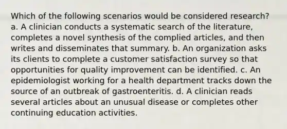 Which of the following scenarios would be considered research? a. A clinician conducts a systematic search of the literature, completes a novel synthesis of the complied articles, and then writes and disseminates that summary. b. An organization asks its clients to complete a customer satisfaction survey so that opportunities for quality improvement can be identified. c. An epidemiologist working for a health department tracks down the source of an outbreak of gastroenteritis. d. A clinician reads several articles about an unusual disease or completes other continuing education activities.