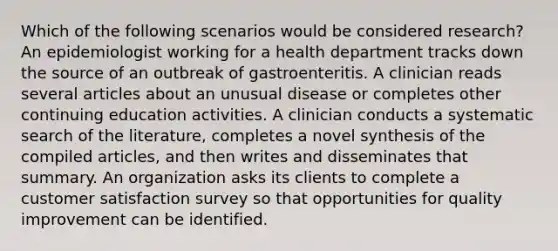 Which of the following scenarios would be considered research? An epidemiologist working for a health department tracks down the source of an outbreak of gastroenteritis. A clinician reads several articles about an unusual disease or completes other continuing education activities. A clinician conducts a systematic search of the literature, completes a novel synthesis of the compiled articles, and then writes and disseminates that summary. An organization asks its clients to complete a customer satisfaction survey so that opportunities for quality improvement can be identified.