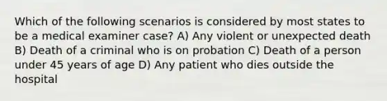 Which of the following scenarios is considered by most states to be a medical examiner case? A) Any violent or unexpected death B) Death of a criminal who is on probation C) Death of a person under 45 years of age D) Any patient who dies outside the hospital