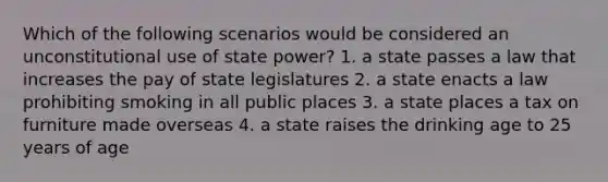 Which of the following scenarios would be considered an unconstitutional use of state power? 1. a state passes a law that increases the pay of state legislatures 2. a state enacts a law prohibiting smoking in all public places 3. a state places a tax on furniture made overseas 4. a state raises the drinking age to 25 years of age