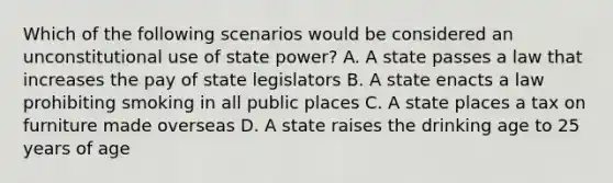 Which of the following scenarios would be considered an unconstitutional use of state power? A. A state passes a law that increases the pay of state legislators B. A state enacts a law prohibiting smoking in all public places C. A state places a tax on furniture made overseas D. A state raises the drinking age to 25 years of age