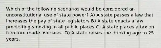 Which of the following scenarios would be considered an unconstitutional use of state power? A) A state passes a law that increases the pay of state legislators B) A state enacts a law prohibiting smoking in all public places C) A state places a tax on furniture made overseas. D) A state raises the drinking age to 25 years.